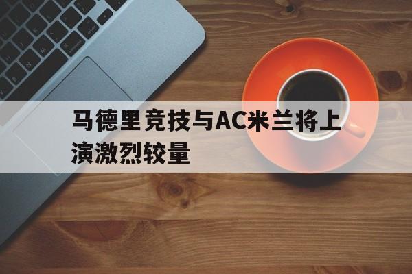 关于马德里竞技与AC米兰将上演激烈较量的信息 关于马德里竞技与AC米兰将上演激烈较量的信息